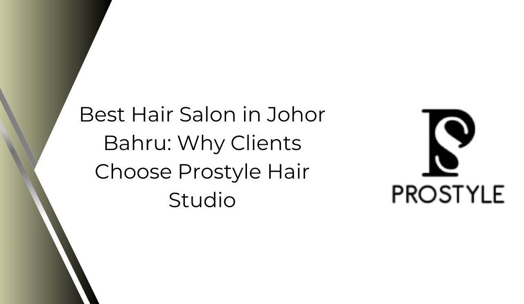 Best Hair Salon in Johor Bahru: Why Clients Choose Prostyle Hair Studio