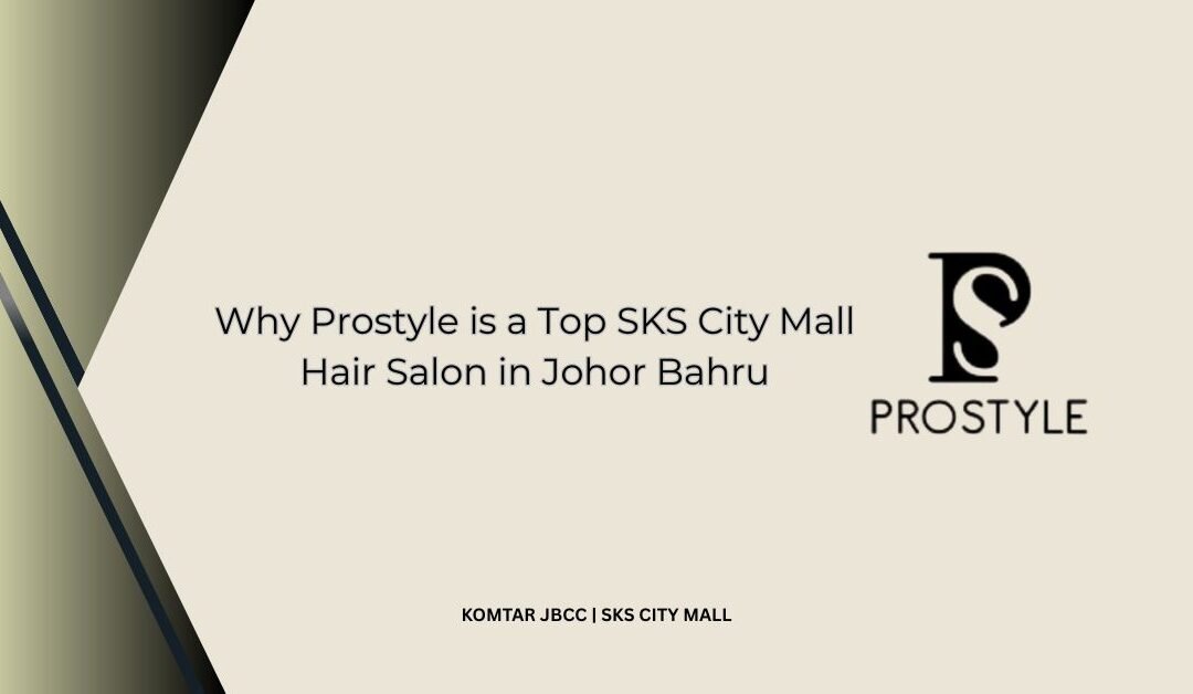 Why Prostyle is a Top SKS City Mall Hair Salon in Johor Bahru